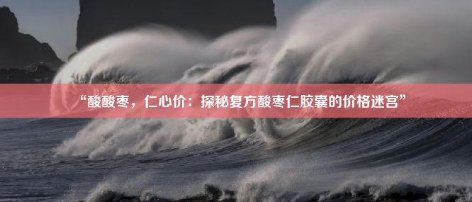 “酸酸枣，仁心价：探秘复方酸枣仁胶囊的价格迷宫”