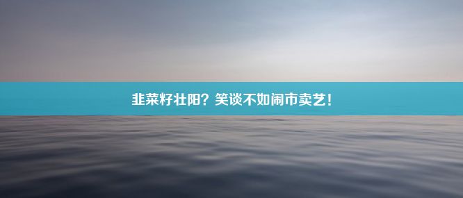 韭菜籽壮阳？笑谈不如闹市卖艺！