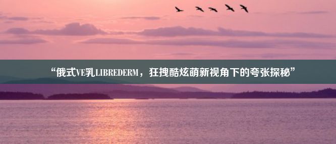 “俄式VE乳LIBREDERM，狂拽酷炫萌新视角下的夸张探秘”