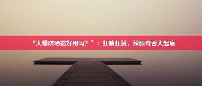 “大桶防晒霜好用吗？”：狂喷狂赞，辣眼毒舌大起底