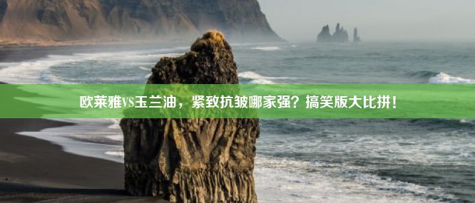 欧莱雅VS玉兰油，紧致抗皱哪家强？搞笑版大比拼！