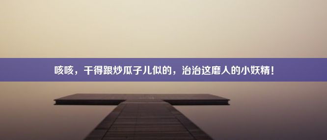 咳咳，干得跟炒瓜子儿似的，治治这磨人的小妖精！