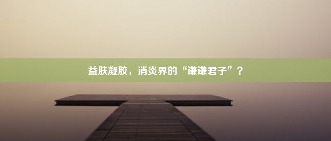 益肤凝胶，消炎界的“谦谦君子”？