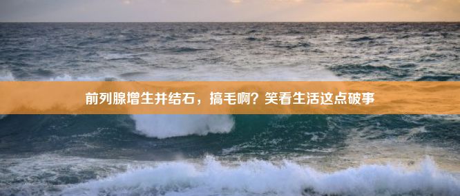 前列腺增生并结石，搞毛啊？笑看生活这点破事