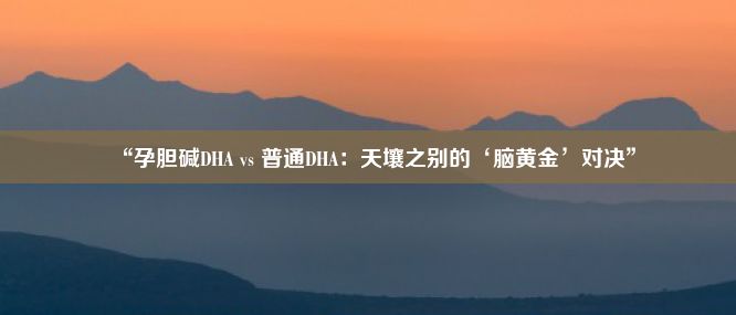 “孕胆碱DHA vs 普通DHA：天壤之别的‘脑黄金’对决”