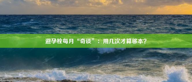 避孕栓每月“奇谈”：用几次才算够本？