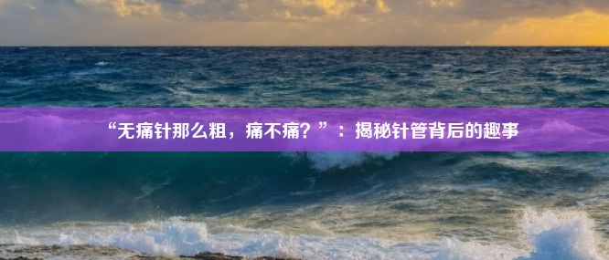 “无痛针那么粗，痛不痛？”：揭秘针管背后的趣事