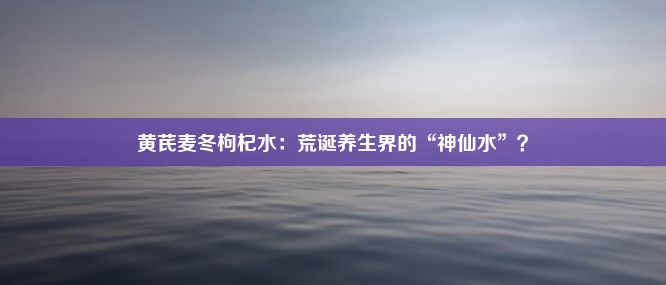 黄芪麦冬枸杞水：荒诞养生界的“神仙水”？