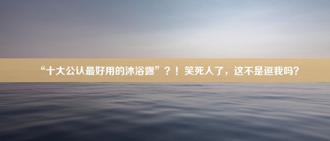 “十大公认最好用的沐浴露”？！笑死人了，这不是逗我吗？