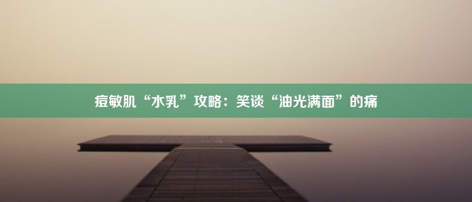 痘敏肌“水乳”攻略：笑谈“油光满面”的痛