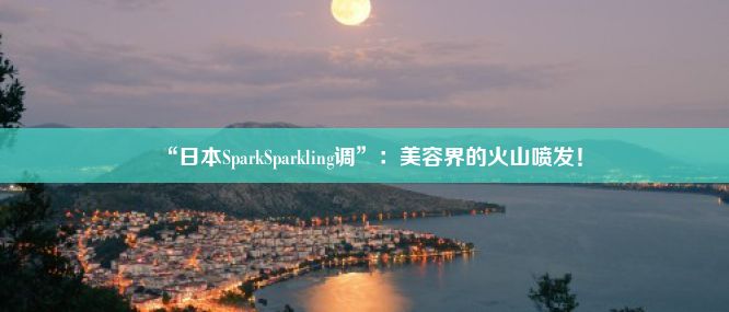 “日本SparkSparkling调”：美容界的火山喷发！