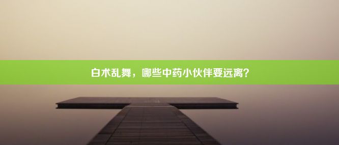 白术乱舞，哪些中药小伙伴要远离？