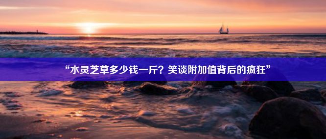 “水灵芝草多少钱一斤？笑谈附加值背后的疯狂”