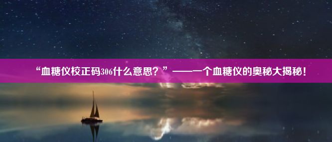 “血糖仪校正码306什么意思？”——一个血糖仪的奥秘大揭秘！