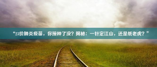 “23价肺炎疫苗，你接种了没？揭秘：一针定江山，还是纸老虎？”