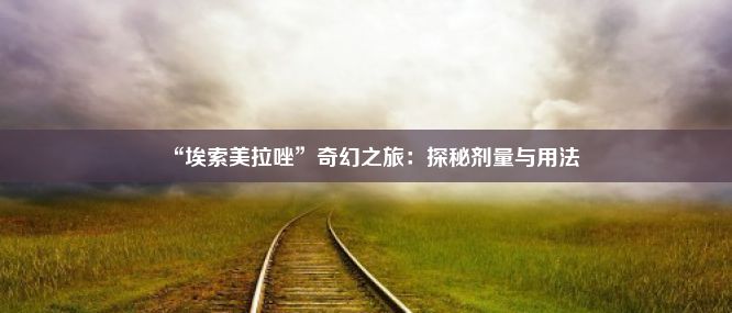 “埃索美拉唑”奇幻之旅：探秘剂量与用法