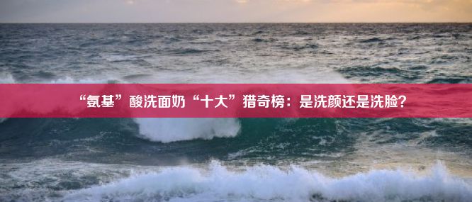 “氨基”酸洗面奶“十大”猎奇榜：是洗颜还是洗脸？